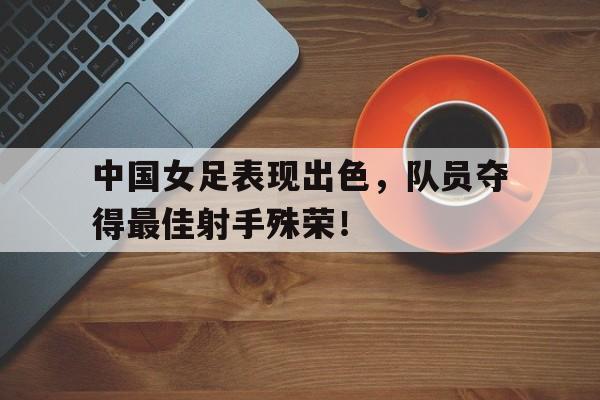 开云体育APP下载-中国女足表现出色,队员夺得最佳射手殊荣的是谁